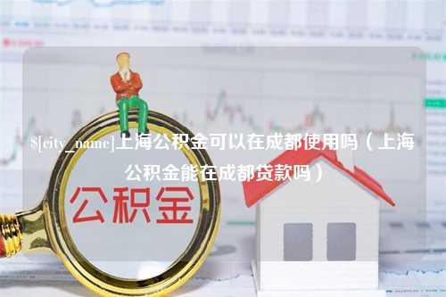 淇县上海公积金可以在成都使用吗（上海公积金能在成都贷款吗）