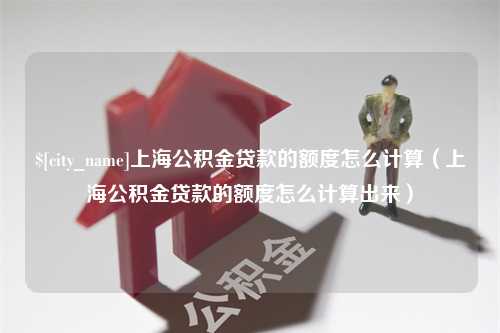 淇县上海公积金贷款的额度怎么计算（上海公积金贷款的额度怎么计算出来）